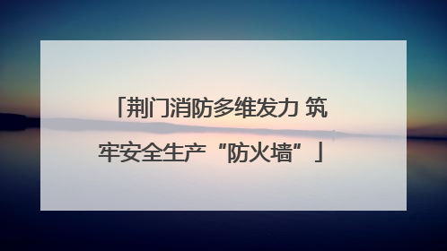 荆门消防多维发力 筑牢安全生产“防火墙”