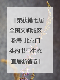 荣获第七届全国文明城区称号 北京门头沟书写生态宜居新答卷