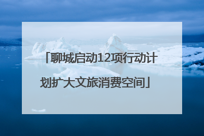 聊城启动12项行动计划扩大文旅消费空间