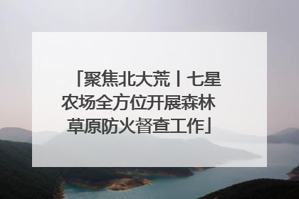 聚焦北大荒丨七星农场全方位开展森林草原防火督查工作