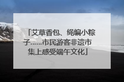 艾草香包、绳编小粽子……市民游客非遗市集上感受端午文化