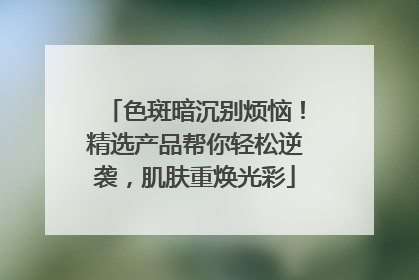 色斑暗沉别烦恼！精选产品帮你轻松逆袭，肌肤重焕光彩