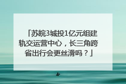 苏皖3城投1亿元组建轨交运营中心，长三角跨省出行会更丝滑吗？