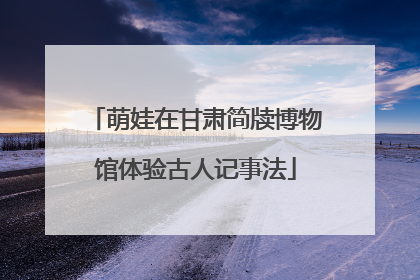 萌娃在甘肃简牍博物馆体验古人记事法