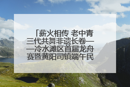 薪火相传 老中青三代共舞非遗长卷——冷水滩区首届龙舟赛暨黄阳司镇端午民俗文化活动侧记