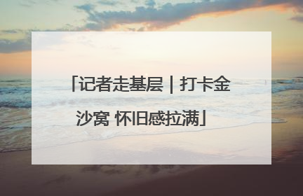 记者走基层｜打卡金沙窝 怀旧感拉满