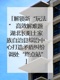 解锁新“玩法” 高效解难题 湖北长阳土家族自治县综治中心打造矛盾纠纷调处“终点站”