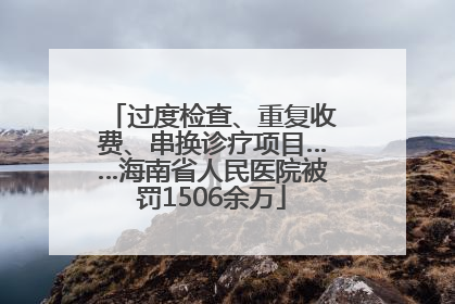 过度检查、重复收费、串换诊疗项目……海南省人民医院被罚1506余万