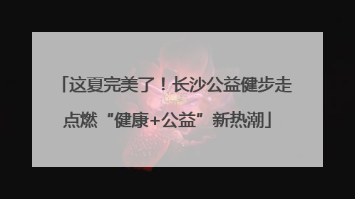 这夏完美了！长沙公益健步走点燃“健康+公益”新热潮