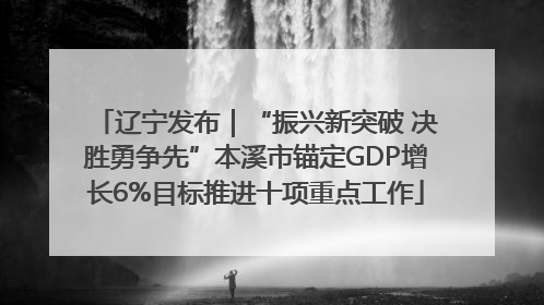 辽宁发布｜“振兴新突破 决胜勇争先”本溪市锚定GDP增长6%目标推进十项重点工作