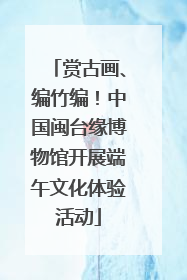 赏古画、编竹编！中国闽台缘博物馆开展端午文化体验活动