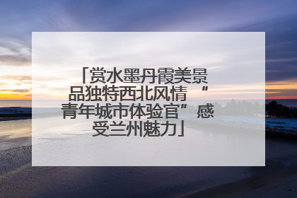 赏水墨丹霞美景 品独特西北风情 “青年城市体验官”感受兰州魅力