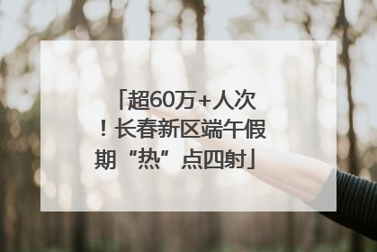 超60万+人次！长春新区端午假期“热”点四射
