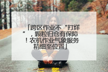 跨区作业不“打烊”，颗粒归仓有保障！农机作业气象服务精细至位置