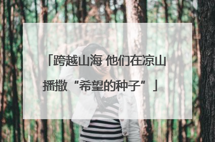 跨越山海 他们在凉山播撒“希望的种子”
