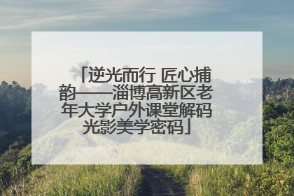逆光而行 匠心捕韵——淄博高新区老年大学户外课堂解码光影美学密码