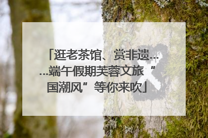 逛老茶馆、赏非遗……端午假期芙蓉文旅“国潮风”等你来吹