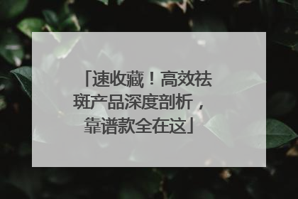 速收藏！高效祛斑产品深度剖析，靠谱款全在这