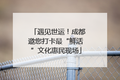 遇见世运！成都邀您打卡最“鲜活”文化惠民现场