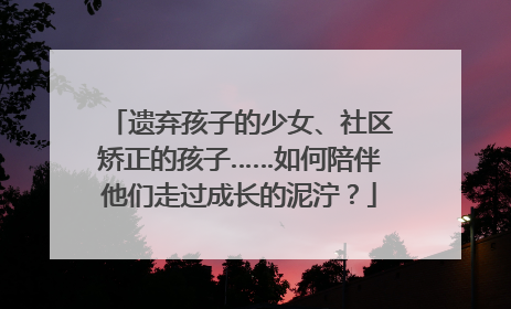 遗弃孩子的少女、社区矫正的孩子……如何陪伴他们走过成长的泥泞？