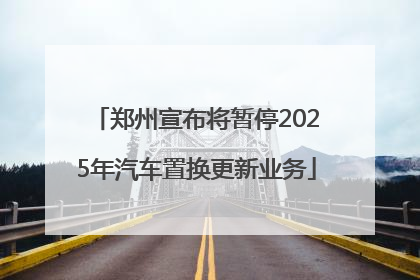 郑州宣布将暂停2025年汽车置换更新业务
