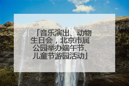 音乐演出、动物生日会，北京市属公园举办端午节、儿童节游园活动