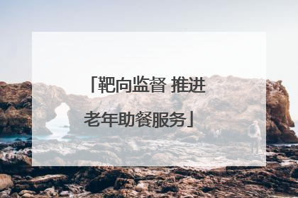 靶向监督 推进老年助餐服务