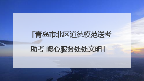 青岛市北区道德模范送考助考 暖心服务处处文明