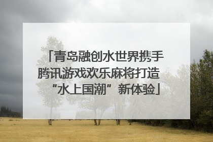 青岛融创水世界携手腾讯游戏欢乐麻将打造“水上国潮”新体验
