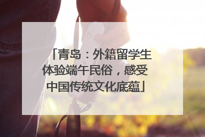 青岛：外籍留学生体验端午民俗，感受中国传统文化底蕴