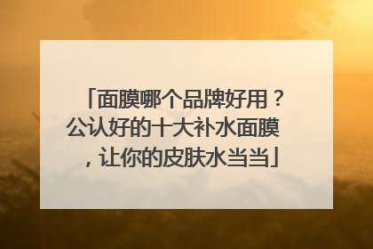 面膜哪个品牌好用？公认好的十大补水面膜，让你的皮肤水当当