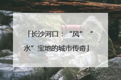 长沙河口：“风”“水”宝地的城市传奇
