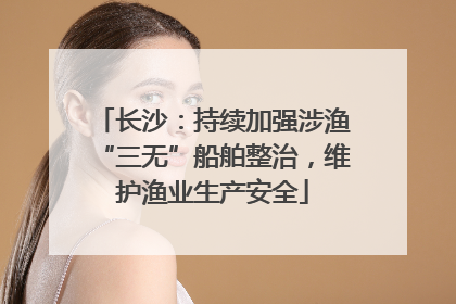 长沙：持续加强涉渔“三无”船舶整治，维护渔业生产安全