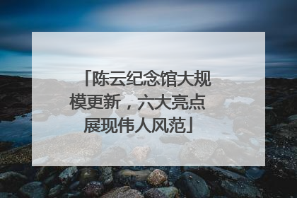 陈云纪念馆大规模更新，六大亮点展现伟人风范
