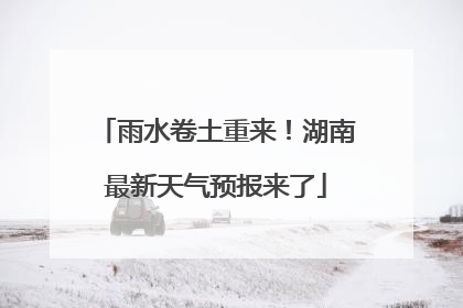 雨水卷土重来！湖南最新天气预报来了