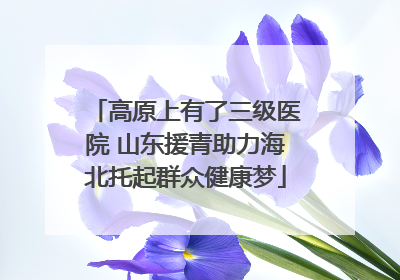 高原上有了三级医院 山东援青助力海北托起群众健康梦