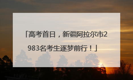 高考首日，新疆阿拉尔市2983名考生逐梦前行！
