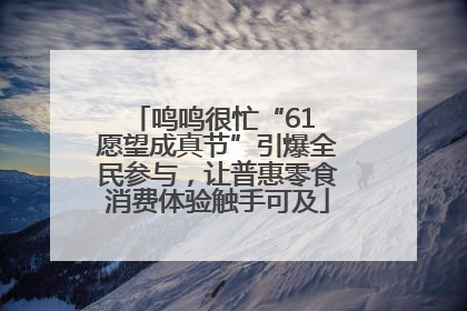 鸣鸣很忙“61 愿望成真节”引爆全民参与，让普惠零食消费体验触手可及