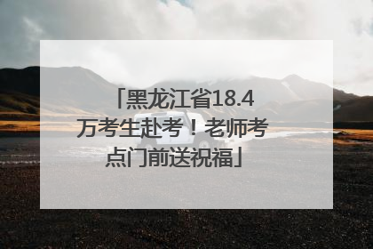 黑龙江省18.4万考生赴考！老师考点门前送祝福