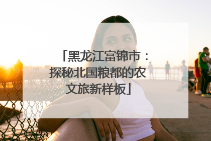 黑龙江富锦市：探秘北国粮都的农文旅新样板