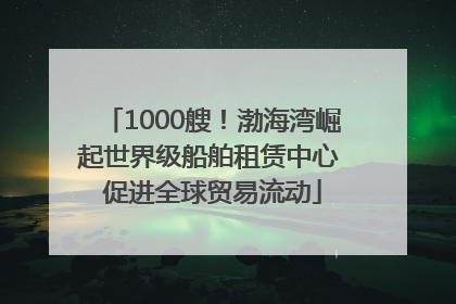 1000艘！渤海湾崛起世界级船舶租赁中心 促进全球贸易流动