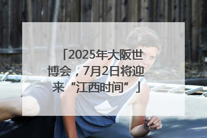 2025年大阪世博会，7月2日将迎来“江西时间”