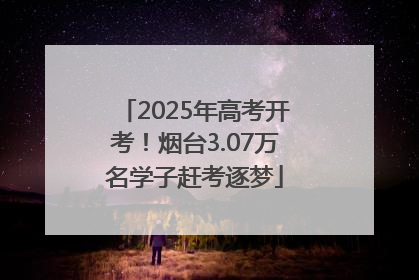 2025年高考开考！烟台3.07万名学子赶考逐梦