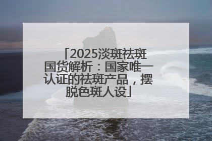 2025淡斑祛斑国货解析：国家唯一认证的祛斑产品，摆脱色斑人设