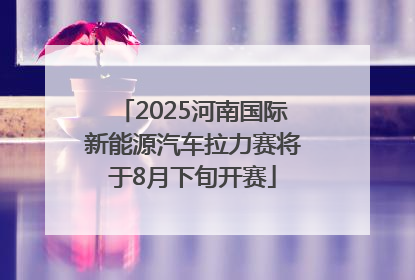 2025河南国际新能源汽车拉力赛将于8月下旬开赛