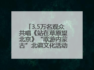 3.5万名观众共唱《站在草原望北京》“歌游内蒙古”北疆文化活动季启动