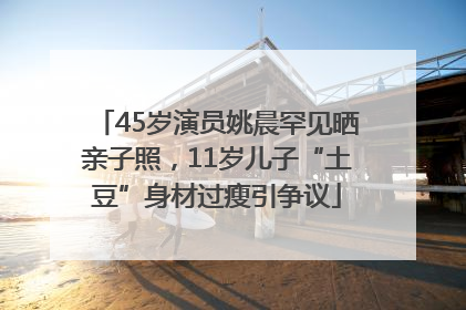 45岁演员姚晨罕见晒亲子照，11岁儿子“土豆”身材过瘦引争议