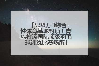5.98万㎡综合性体育基地封顶！青岛将添国际顶级羽毛球训练比赛场所