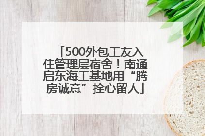 500外包工友入住管理层宿舍！南通启东海工基地用“腾房诚意”拴心留人