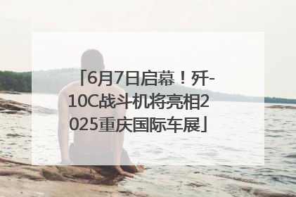 6月7日启幕！歼-10C战斗机将亮相2025重庆国际车展